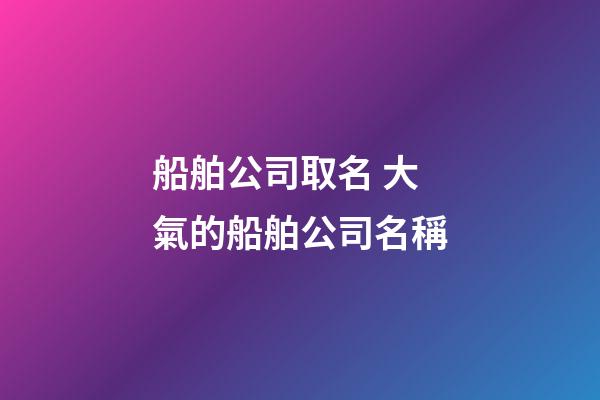 船舶公司取名 大氣的船舶公司名稱-第1張-公司起名-玄機派